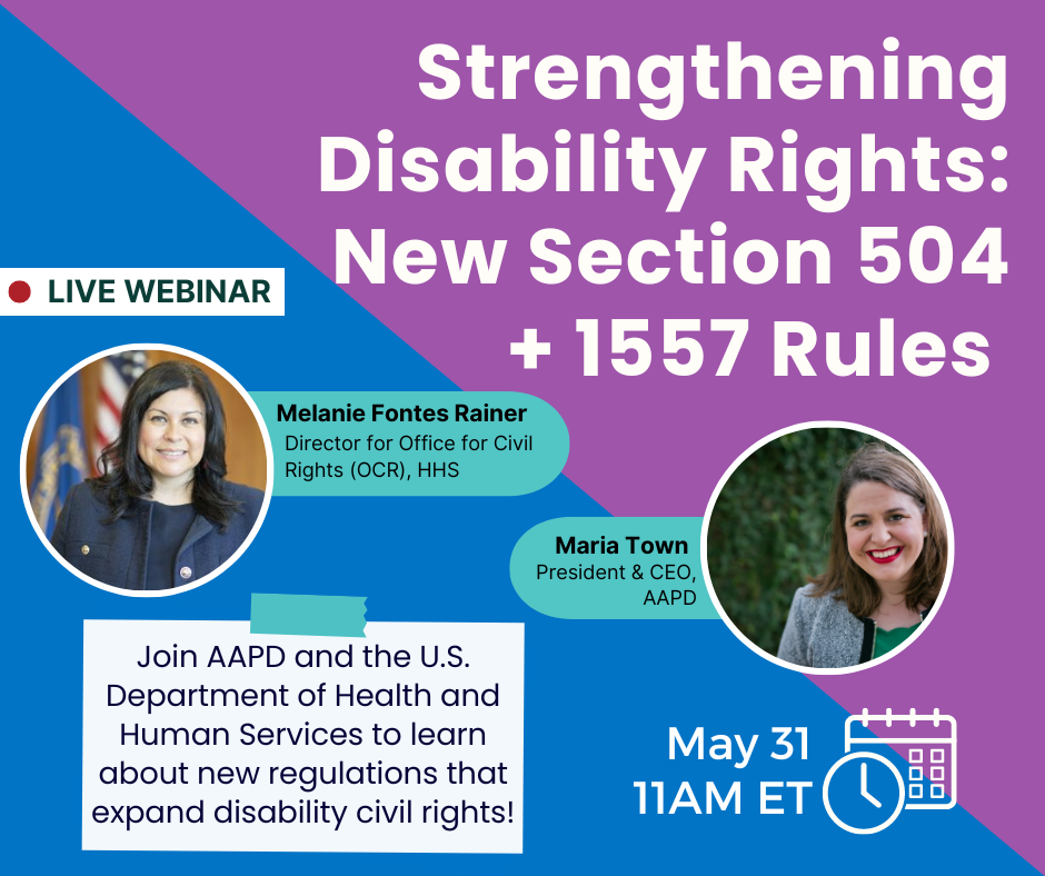A purple and blue graphic that says Strengthening Disability Rights: New Section 504 & 1557 Rules. Live Webinar. Join AAPD and the U.S. Department of Health and Human Services to learn about new regulations that expand disability civil rights! May 31 11AM ET.   There is a photo of Melanie Fontes Rainer, Director for Office for Civil Rights (OCR), HHS, a middle aged Mexican American woman with very dark, curled hair, wearing a navy blue suit, and a photo of Maria Town, AAPD President and CEO, a middle aged white woman with short brown hair, red lipstick, and a grey blazer with a green top.
